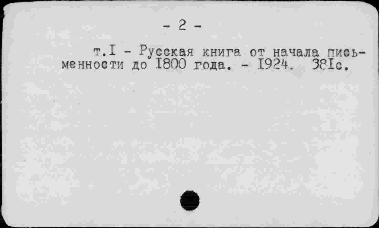 ﻿- 2 -
т.I - Русская книга от начала письменности до 1800 года. - 1924. 381с.